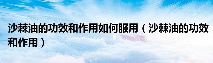 沙棘油的功效和作用如何服用（沙棘油的功效和作用）