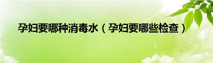 孕婦要哪種消毒水（孕婦要哪些檢查）