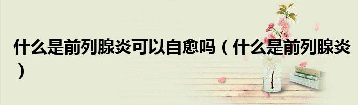 什么是前列腺炎可以自愈嗎（什么是前列腺炎）