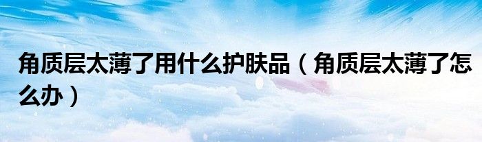 角質(zhì)層太薄了用什么護(hù)膚品（角質(zhì)層太薄了怎么辦）