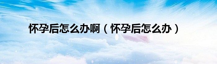 懷孕后怎么辦啊（懷孕后怎么辦）