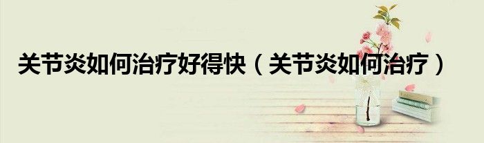 關(guān)節(jié)炎如何治療好得快（關(guān)節(jié)炎如何治療）