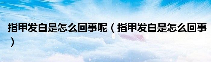 指甲發(fā)白是怎么回事呢（指甲發(fā)白是怎么回事）