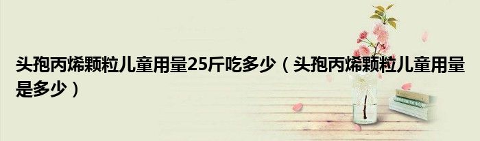 頭孢丙烯顆粒兒童用量25斤吃多少(頭孢丙烯顆粒兒童用量是多少)