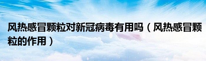 風(fēng)熱感冒顆粒對新冠病毒有用嗎（風(fēng)熱感冒顆粒的作用）
