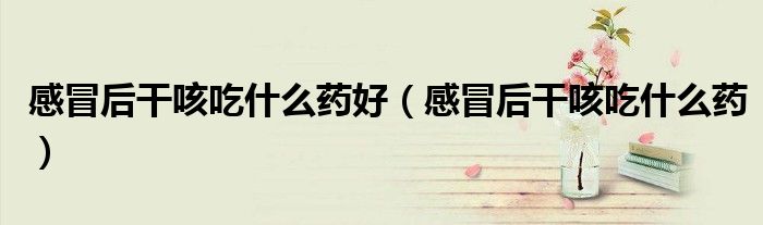 感冒后干咳吃什么藥好(感冒后干咳吃什么藥)