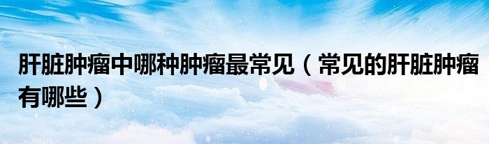 肝臟腫瘤中哪種腫瘤最常見（常見的肝臟腫瘤有哪些）