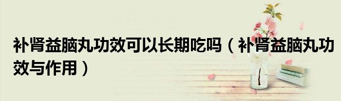 補腎益腦丸功效可以長期吃嗎（補腎益腦丸功效與作用）