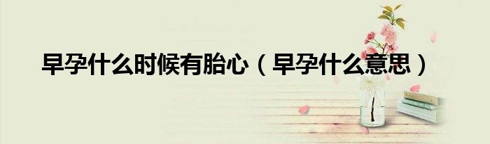 早孕什么時(shí)候有胎心（早孕什么意思）