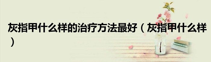 灰指甲什么樣的治療方法最好(灰指甲什么樣)