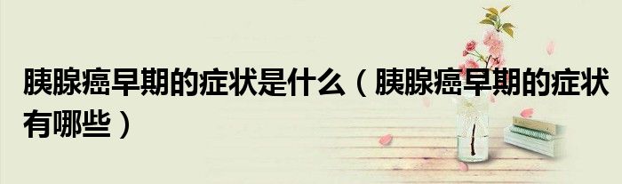 胰腺癌早期的癥狀是什么（胰腺癌早期的癥狀有哪些）