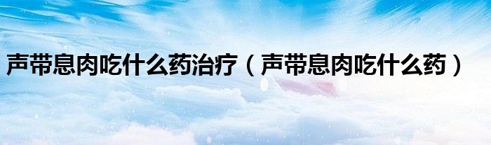 聲帶息肉吃什么藥治療（聲帶息肉吃什么藥）