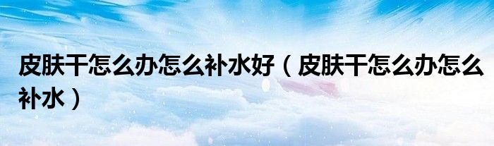 皮膚干怎么辦怎么補(bǔ)水好（皮膚干怎么辦怎么補(bǔ)水）