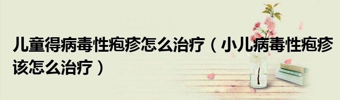 兒童得病毒性皰疹怎么治療（小兒病毒性皰疹該怎么治療）