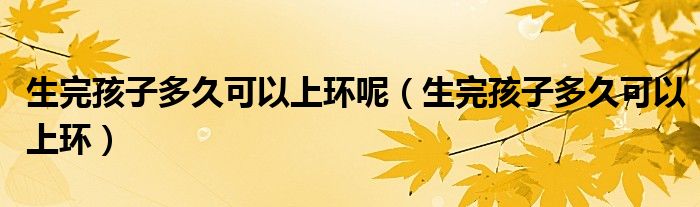 生完孩子多久可以上環(huán)呢（生完孩子多久可以上環(huán)）