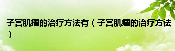 子宮肌瘤的治療方法有（子宮肌瘤的治療方法）
