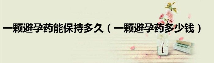 一顆避孕藥能保持多久（一顆避孕藥多少錢）