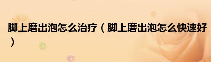 腳上磨出泡怎么治療（腳上磨出泡怎么快速好）