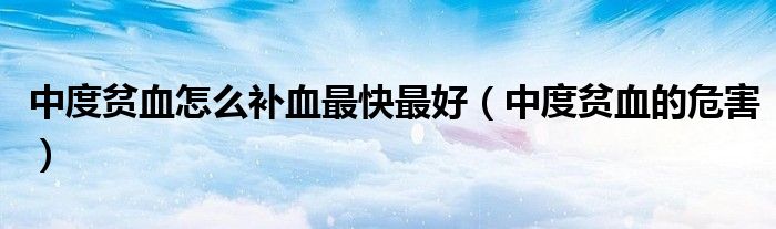 中度貧血怎么補(bǔ)血最快最好（中度貧血的危害）