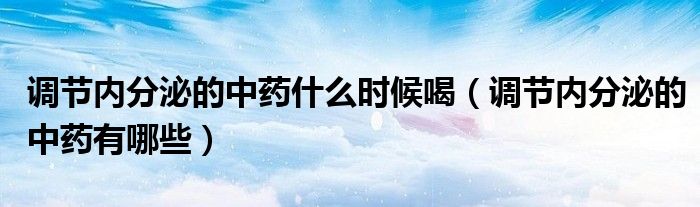 調(diào)節(jié)內(nèi)分泌的中藥什么時(shí)候喝（調(diào)節(jié)內(nèi)分泌的中藥有哪些）