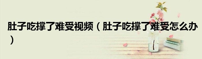 肚子吃撐了難受視頻（肚子吃撐了難受怎么辦）