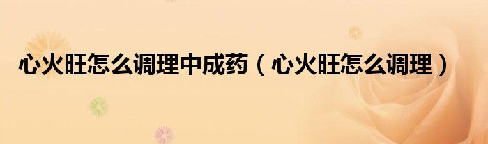 心火旺怎么調(diào)理中成藥（心火旺怎么調(diào)理）