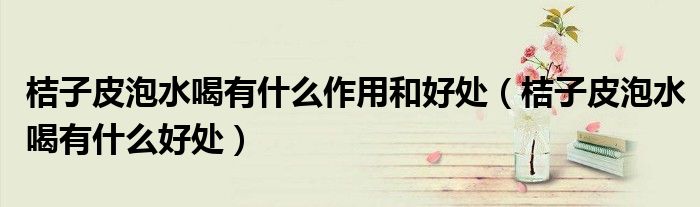 桔子皮泡水喝有什么作用和好處（桔子皮泡水喝有什么好處）