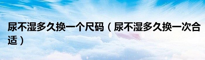 尿不濕多久換一個(gè)尺碼（尿不濕多久換一次合適）