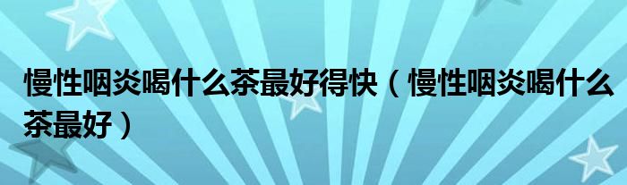 慢性咽炎喝什么茶最好得快（慢性咽炎喝什么茶最好）