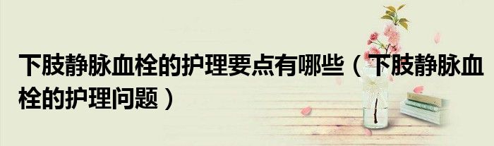下肢靜脈血栓的護理要點有哪些（下肢靜脈血栓的護理問題）