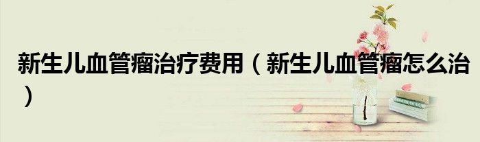 新生兒血管瘤治療費(fèi)用（新生兒血管瘤怎么治）