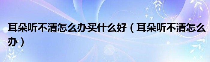 耳朵聽不清怎么辦買什么好（耳朵聽不清怎么辦）