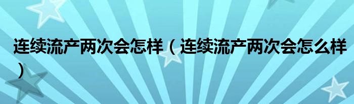 連續(xù)流產(chǎn)兩次會(huì)怎樣（連續(xù)流產(chǎn)兩次會(huì)怎么樣）
