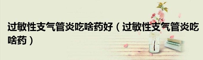 過敏性支氣管炎吃啥藥好（過敏性支氣管炎吃啥藥）