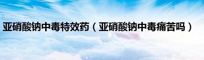 亞硝酸鈉中毒特效藥（亞硝酸鈉中毒痛苦嗎）