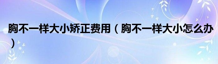 胸不一樣大小矯正費(fèi)用（胸不一樣大小怎么辦）