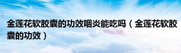金蓮花軟膠囊的功效咽炎能吃嗎（金蓮花軟膠囊的功效）