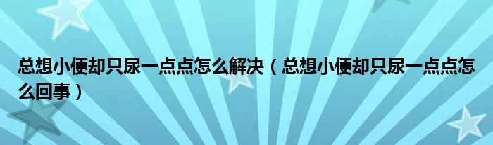 總想小便卻只尿一點(diǎn)點(diǎn)怎么解決（總想小便卻只尿一點(diǎn)點(diǎn)怎么回事）