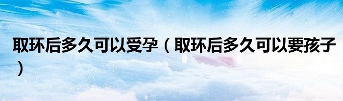 取環(huán)后多久可以受孕（取環(huán)后多久可以要孩子）