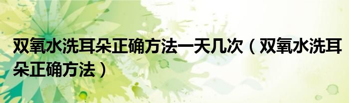 雙氧水洗耳朵正確方法一天幾次（雙氧水洗耳朵正確方法）