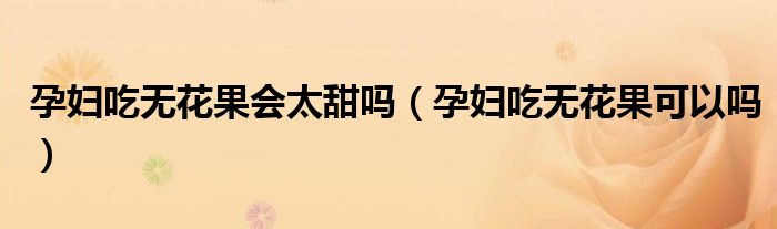 孕婦吃無花果會太甜嗎(孕婦吃無花果可以嗎)