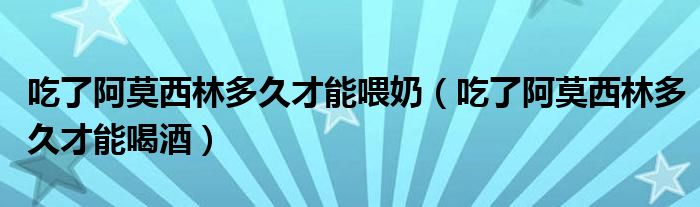 吃了阿莫西林多久才能喂奶（吃了阿莫西林多久才能喝酒）