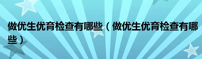 做優(yōu)生優(yōu)育檢查有哪些（做優(yōu)生優(yōu)育檢查有哪些）