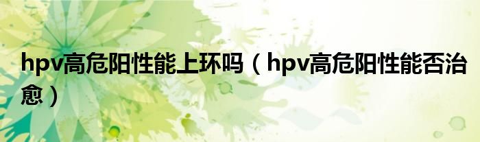 hpv高危陽性能上環(huán)嗎（hpv高危陽性能否治愈）