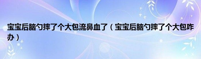 寶寶后腦勺摔了個(gè)大包流鼻血了（寶寶后腦勺摔了個(gè)大包咋辦）