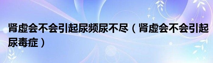 腎虛會(huì)不會(huì)引起尿頻尿不盡（腎虛會(huì)不會(huì)引起尿毒癥）