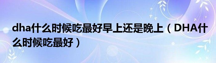 dha什么時(shí)候吃最好早上還是晚上（DHA什么時(shí)候吃最好）