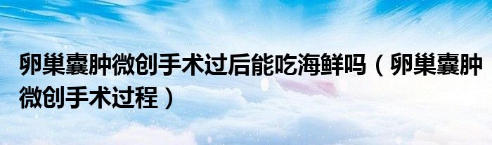卵巢囊腫微創(chuàng)手術(shù)過后能吃海鮮嗎（卵巢囊腫微創(chuàng)手術(shù)過程）