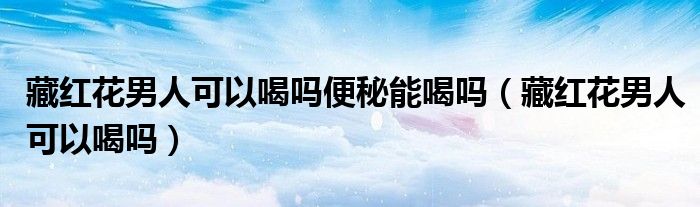 藏紅花男人可以喝嗎便秘能喝嗎(藏紅花男人可以喝嗎)