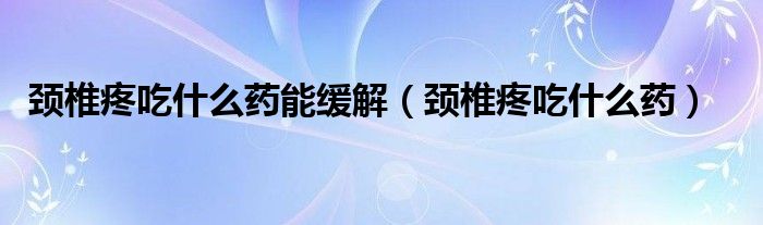 頸椎疼吃什么藥能緩解(頸椎疼吃什么藥)